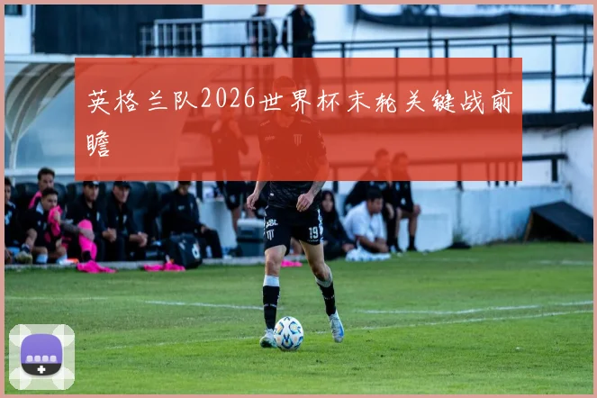 英格兰队2026世界杯末轮关键战前瞻