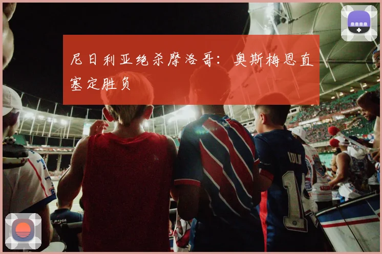 尼日利亚绝杀摩洛哥：奥斯梅恩直塞定胜负