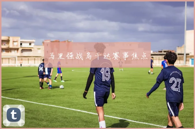 马里强战乌干达赛事焦点