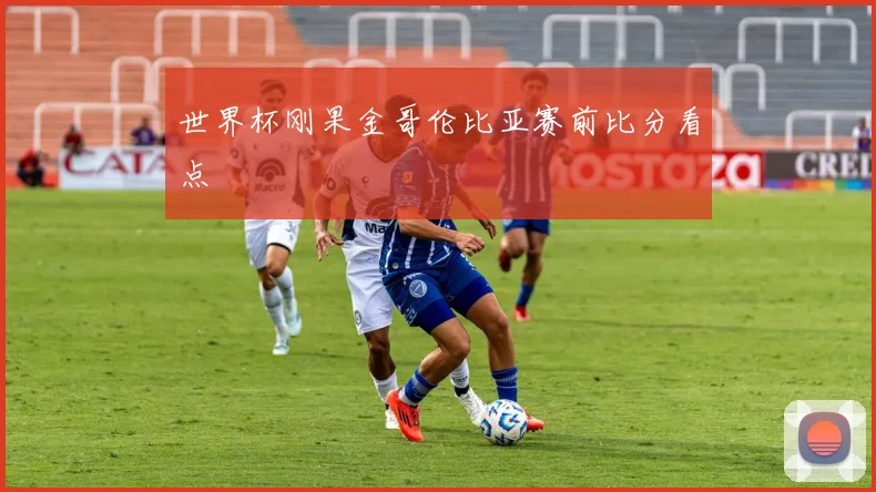 世界杯刚果金哥伦比亚赛前比分看点