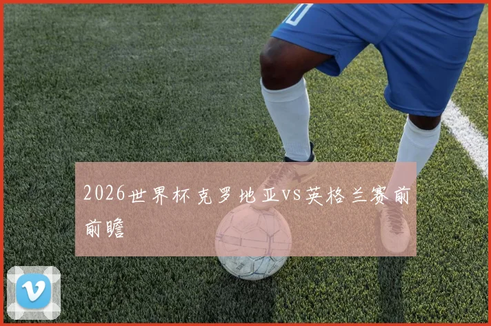 2026世界杯克罗地亚vs英格兰赛前前瞻