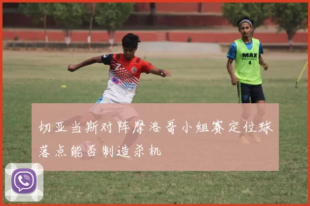 切亚当斯对阵摩洛哥小组赛定位球落点能否制造杀机