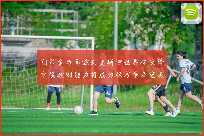 刚果金与乌兹别克斯坦世界杯交锋中场控制能力将成为双方争夺重点