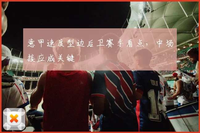 意甲速度型边后卫赛季看点，中场接应成关键