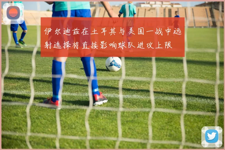 伊尔迪兹在土耳其与美国一战中远射选择将直接影响球队进攻上限