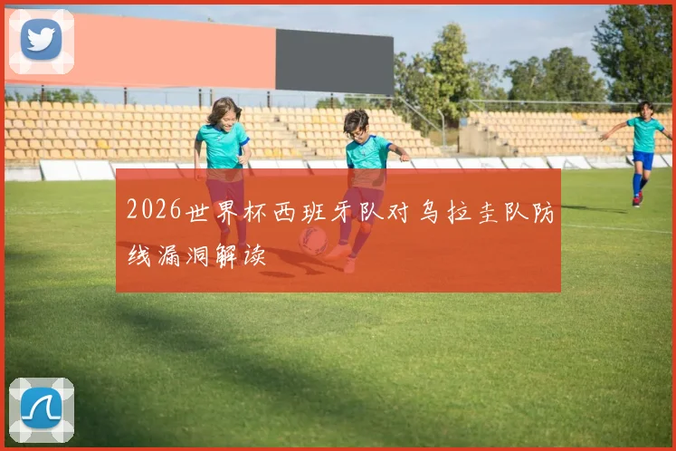 2026世界杯西班牙队对乌拉圭队防线漏洞解读