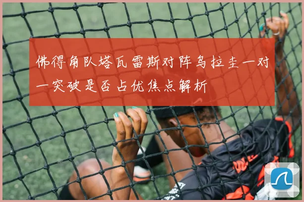 佛得角队塔瓦雷斯对阵乌拉圭一对一突破是否占优焦点解析
