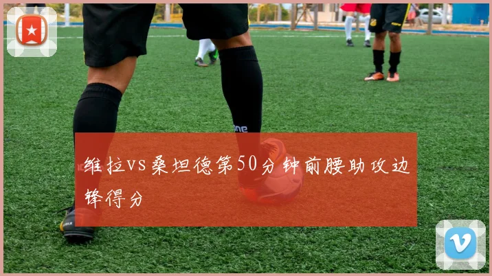 维拉vs桑坦德第50分钟前腰助攻边锋得分