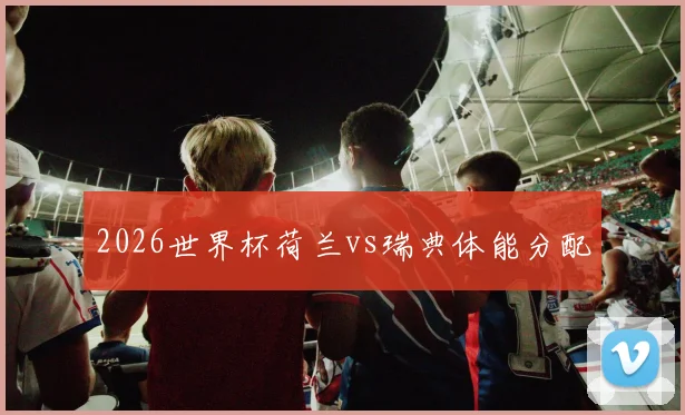 2026世界杯荷兰vs瑞典体能分配