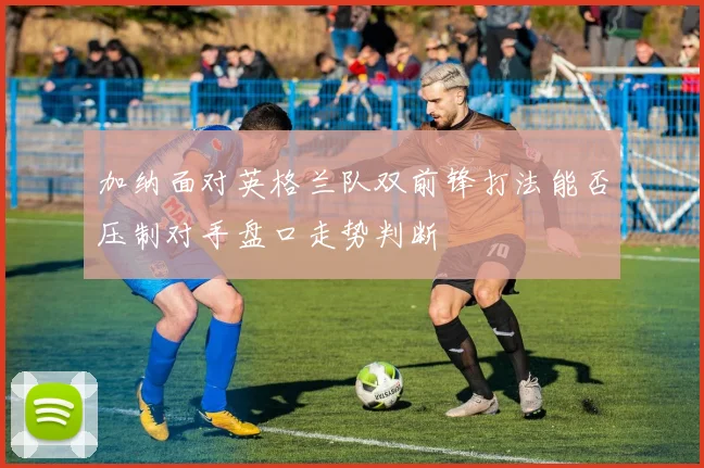 加纳面对英格兰队双前锋打法能否压制对手盘口走势判断