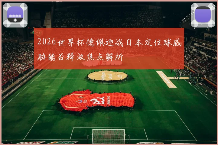 2026世界杯德佩迎战日本定位球威胁能否释放焦点解析
