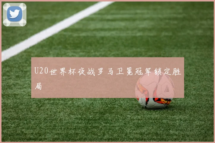 U20世界杯夜战罗马卫冕冠军锁定胜局