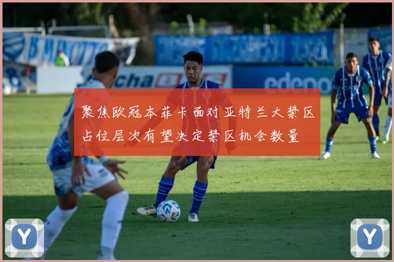 聚焦欧冠本菲卡面对亚特兰大禁区占位层次有望决定禁区机会数量