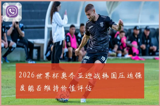 2026世界杯奥乔亚迎战韩国压迫强度能否维持价值评估